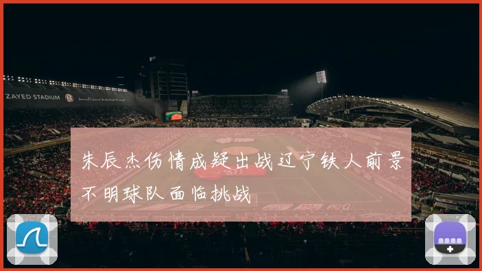 朱辰杰伤情成疑出战辽宁铁人前景不明球队面临挑战