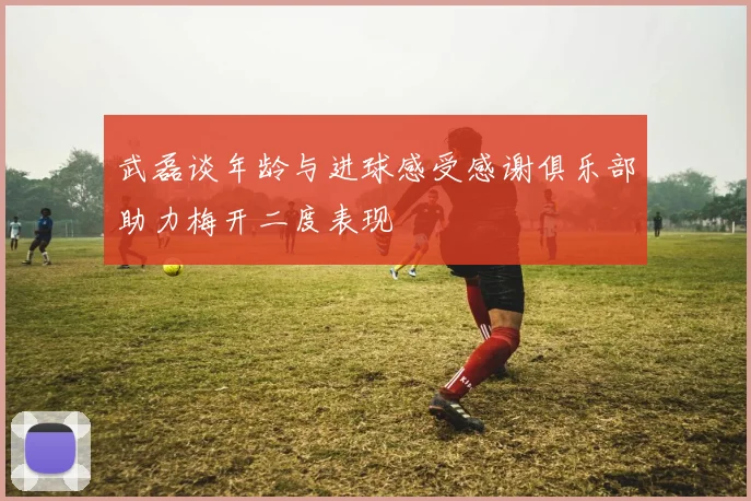 武磊谈年龄与进球感受感谢俱乐部助力梅开二度表现