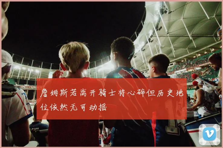 詹姆斯若离开骑士将心碎但历史地位依然无可动摇