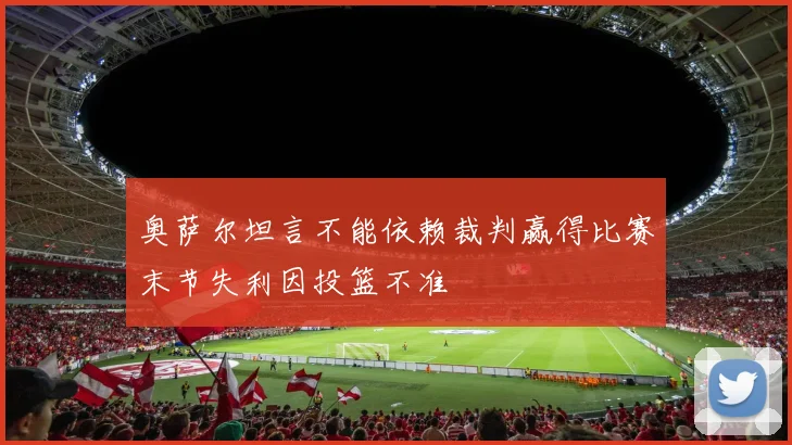 奥萨尔坦言不能依赖裁判赢得比赛末节失利因投篮不准