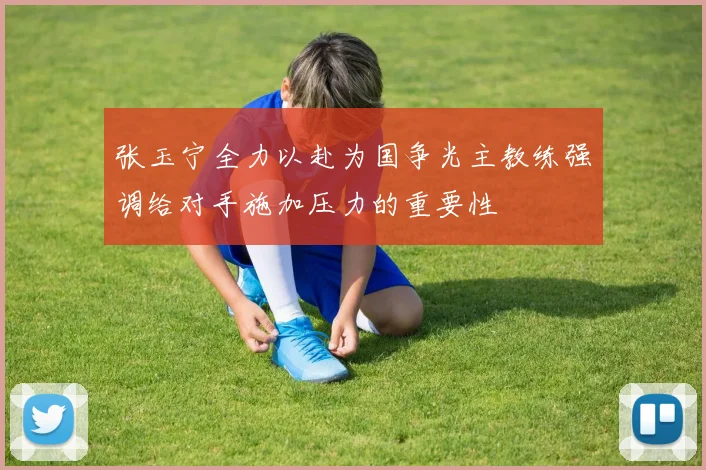 张玉宁全力以赴为国争光主教练强调给对手施加压力的重要性